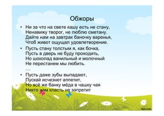 Обжоры
• Ни за что на свете кашу есть не стану,
  Ненавижу творог, не люблю сметану.
  Дайте нам на завтрак баночку варенья,
  Чтоб живот ощущал удовлетворение.
• Пусть стану толстым я, как бочка,
  Пусть в дверь не буду проходить,
  Но шоколад ванильный и молочный
  Не перестанем мы любить.
  …
• Пусть даже зубы выпадают,
  Пускай исчезнет аппетит,
  Но всё же банку мёда в чашку чая
  Никто нам класть не запретит
 