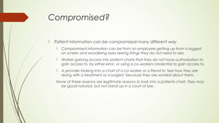 Compromised?
 Patient information can be compromised many different way
 Compromised information can be from an employee getting up from a logged
on screen and wondering eyes seeing things they do not need to see.
 Worker gaining access into patient charts that they do not have authorization to
gain access to, by either error, or using a co-workers credential to gain access to.
 A provider looking into a chart of a co-worker or a friend to "see how they are
doing with a treatment or a surgery" because they are worried about them.
None of these reasons are legitimate reasons to look into a patients chart, they may
be good natured, but not stand up in a court of law.
 