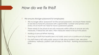How do we fix this?
 We ensure stronger password for employees
 We no longer allow "password" for the actual password, we ensure there needs
to be the 8 character password with capital letter, number and symbol, and
every 3 to 6 month we need to have a password update.
 There needs to be physical security measures within offices to ensure security
measures, if breaches are seen, then measures need to be put into place.
 Holding of annual HIPAA training.
 Teaching of staff that healthcare is not static and is on a continuum of change
 For staff there is NO safe public space to talk about patient care, elevators,
cafeterias, hallways, patient care all stays on the floor. Nothing should leave the
floor.
 