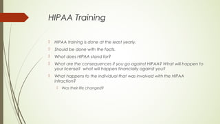 HIPAA Training
 HIPAA training is done at the least yearly.
 Should be done with the facts.
 What does HIPAA stand for?
 What are the consequences if you go against HIPAA? What will happen to
your license? what will happen financially against you?
 What happens to the individual that was involved with the HIPAA
infraction?
 Was their life changed?
 