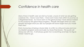 Confidence in health care
Many times in health care we start out scare, unsure of what we are getting
ourselves into. I know I was there. I have worn many hats within my journey as
a Registered Nurse. As I have went on this great journey I have always looked
to this quote by the great Maya Angelou, "People will forget what you said,
people will forget what you did, but people will never forget how you made
them feel."
From my journey of being a Nurse Aide, to a RN, to a Wound nurse and now
my Master's program and eventually my Nurse Practioners. This quote will
always be with me. It will always guide me in everything and help me figure
where I need to go.
 