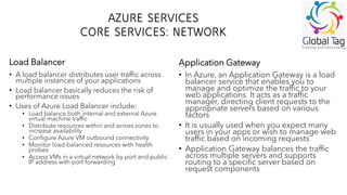 AZURE SERVICES
CORE SERVICES: NETWORK
• A load balancer distributes user traffic across
multiple instances of your applications
• Load balancer basically reduces the risk of
performance issues
• Uses of Azure Load Balancer include:
• Load balance both internal and external Azure
virtual machine traffic
• Distribute resources within and across zones to
increase availability
• Configure Azure VM outbound connectivity
• Monitor load-balanced resources with health
probes
• Access VMs in a virtual network by port and public
IP address with port forwarding
• In Azure, an Application Gateway is a load
balancer service that enables you to
manage and optimize the traffic to your
web applications. It acts as a traffic
manager, directing client requests to the
appropriate servers based on various
factors
• It is usually used when you expect many
users in your apps or wish to manage web
traffic based on incoming requests
• Application Gateway balances the traffic
across multiple servers and supports
routing to a specific server based on
request components
Load Balancer Application Gateway
 