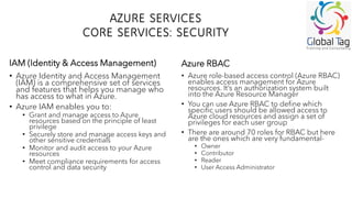 AZURE SERVICES
CORE SERVICES: SECURITY
• Azure Identity and Access Management
(IAM) is a comprehensive set of services
and features that helps you manage who
has access to what in Azure.
• Azure IAM enables you to:
• Grant and manage access to Azure
resources based on the principle of least
privilege
• Securely store and manage access keys and
other sensitive credentials
• Monitor and audit access to your Azure
resources
• Meet compliance requirements for access
control and data security
• Azure role-based access control (Azure RBAC)
enables access management for Azure
resources. It’s an authorization system built
into the Azure Resource Manager
• You can use Azure RBAC to define which
specific users should be allowed access to
Azure cloud resources and assign a set of
privileges for each user group
• There are around 70 roles for RBAC but here
are the ones which are very fundamental-
• Owner
• Contributor
• Reader
• User Access Administrator
IAM (Identity & Access Management) Azure RBAC
 
