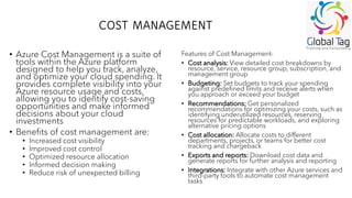 COST MANAGEMENT
• Azure Cost Management is a suite of
tools within the Azure platform
designed to help you track, analyze,
and optimize your cloud spending. It
provides complete visibility into your
Azure resource usage and costs,
allowing you to identify cost-saving
opportunities and make informed
decisions about your cloud
investments
• Benefits of cost management are:
• Increased cost visibility
• Improved cost control
• Optimized resource allocation
• Informed decision making
• Reduce risk of unexpected billing
Features of Cost Management-
• Cost analysis: View detailed cost breakdowns by
resource, service, resource group, subscription, and
management group
• Budgeting: Set budgets to track your spending
against predefined limits and receive alerts when
you approach or exceed your budget
• Recommendations: Get personalized
recommendations for optimizing your costs, such as
identifying underutilized resources, reserving
resources for predictable workloads, and exploring
alternative pricing options
• Cost allocation: Allocate costs to different
departments, projects, or teams for better cost
tracking and chargeback
• Exports and reports: Download cost data and
generate reports for further analysis and reporting
• Integrations: Integrate with other Azure services and
third-party tools to automate cost management
tasks
 