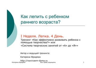 Как лепить с ребенком
          раннего возраста?


          I Неделя. Лепка. 4 День.
          Тренинг «Как эффективно развивать ребенка с
          помощью творчества?» или
          «Система творческих занятий от «А» до «Я»»


          Автор и ведущий тренинга:
          Катерина Фридман
          http://razvivaem-doma.ru
Катерина Фридман           Все права защищены           1
 