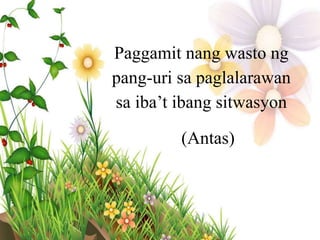 Paggamit nang wasto ng
pang-uri sa paglalarawan
sa iba’t ibang sitwasyon
(Antas)
 