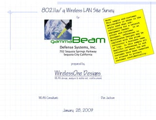 802.11a/g Wireless LAN Site Survey
                                  for
                                  for




         gamma               Beam
                   Defense Systems, Inc.
                   702 Sequoia Springs Parkway
                      Sequoia City California


                            prepared by


             WirelessOne Designs
            WLAN design, analysis & mobile net reinforcement




WLAN Consultant:                                           Don Jackson



                     January 28, 2009
 