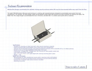Enclosure Recommendation
WirelessOne Designs recommends this aesthetic locking security enclosure where APs must be low mounted within easy reach from the floor
                                                                                                                                  floor.


The model 1022-00 wireless LAN access point enclosure is a locking, wall-mounted enclosure, designed to accommodate access points from most
manufacturers. This aesthetic, off-white powder coated (can be painted to match walls) steel enclosure has seven knockouts for antennas and cables. The
Model 1022-00 is large enough to accommodate the Cisco 1250 series, and other 802.11n, wireless access points with six antennas.




          Specifications:
          · Designed for mounting on indoor hard walls, where secure mounting is required
          · Internal mounting plate accommodates access points from most manufacturers
          · Antennas may be mounted externally using optional bulkhead connectors (P/N 35-BULKHD-KIT) or 34-ZDUAL antennas
          · Beveled corners permit easy installation in the corner of the room
          · Construction: 16 gauge door, 18 gauge back-box, textured off-white powder coated steel
          · Fully hinged locking door, keyed alike
          · Size: 11" x 12.5" x 4.25”, 3.75" useful depth with universal mounting plate in place
          · Weight: < 7lbs
          Model 1022-00 includes:
          · Mounting plate for many manufacturers access points, mounting screws and hardware
          · (3) Knockouts on both top and bottom permit mounting of up to (6) external antennas
          · Knockout for ¾" diameter cable clamp connector (included)
          · Mounting instructions




                                                                                                                   Return to table of contents
 