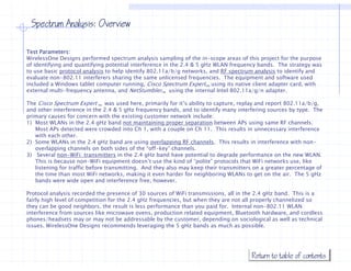 Spectrum Analysis: Overview

Test Parameters:
WirelessOne Designs performed spectrum analysis sampling of the in-scope areas of this project for the purpose
of identifying and quantifying potential interference in the 2.4 & 5 gHz WLAN frequency bands. The strategy was
to
t use b i protocol analysis t h l identify 802.11a/b/g networks, and RF spectrum analysis t id tif and
       basic     t   l    l i to help id tif 802 11 /b/         t    k    d       t       l i to identify d
evaluate non-802.11 interferers sharing the same unlicensed frequencies. The equipment and software used
included a Windows tablet computer running, Cisco Spectrum ExpertTM using its native client adapter card, with
external multi-frequency antenna, and NetStumblerTM using the internal Intel 802.11a/g/n adapter.

The Cisco Spectrum Expert TM was used here primarily for it’s ability to capture, replay and report 802.11a/b/g,
                                          here,             it s         capture                    802 11a/b/g
and other interference in the 2.4 & 5 gHz frequency bands, and to identify many interfering sources by type. The
primary causes for concern with the existing customer network include:
1) Most WLANs in the 2.4 gHz band not maintaining proper separation between APs using same RF channels.
   Most APs detected were crowded into Ch 1, with a couple on Ch 11. This results in unnecessary interference
   with each other
              other.
2) Some WLANs in the 2.4 gHz band are using overlapping RF channels. This results in interference with non-
   overlapping channels on both sides of the “off-key” channels.
3) Several non-WiFi transmitters in the 2.4 gHz band have potential to degrade performance on the new WLAN.
   This is because non-WiFi equipment doesn’t use the kind of “polite” protocols that WiFi networks use, like
   listening for traffic before transmitting. And they also may keep their transmitters on a greater percentage of
                                transmitting
   the time than most WiFi networks, making it even harder for neighboring WLANs to get on the air. The 5 gHz
   bands were wide open and interference free, however.

Protocol analysis recorded the presence of 30 sources of WiFi transmissions, all in the 2.4 gHz band. This is a
fairly high level of competition for the 2.4 gHz frequencies, but when they are not all properly channelized so
they can be good neighbors, the result is less performance than you paid for. Internal non-802.11 WLAN
interference from sources like microwave ovens, production related equipment, Bluetooth hardware, and cordless
phones/headsets may or may not be addressable by the customer, depending on sociological as well as technical
issues. WirelessOne Designs recommends leveraging the 5 gHz bands as much as possible.




                                                                                      Return to table of contents
 