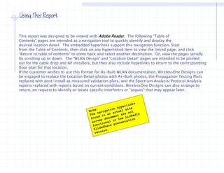 Using This Report


This report was designed to be viewed with Adobe Reader. The following “Table of
Contents” pages are intended as a navigation tool to quickly identify and display the
desired location detail. The embedded hyperlinks support this navigation function Start
                  detail                                                       function.
from the Table of Contents, then click on any hyperlinked item to view the linked page, and click
“Return to table of contents” to come back and select another destination. Or, view the pages serially
by scrolling up or down. The “WLAN Design” and “Location Detail“ pages are intended to be printed
out for the cable drop and AP installers, but they also include hyperlinks to return to the corresponding
floor plan for that location.
If the customer wishes to use this format for As-Built WLAN documentation, WirelessOne Designs can
be engaged to replace the Location Detail photos with As-Built photos, the Propagation Testing Plots
replaced with post-install as measured validation plots, and the Spectrum Analysis/Protocol Analysis
reports replaced with reports based on current conditions. WirelessOne Designs can also arrange to
return, on request to identify or locate specific interferers or “rogues” that may appear later.
 