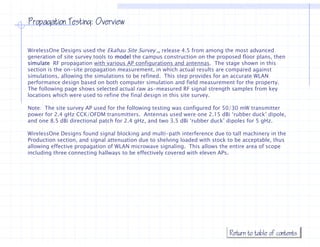 Propagation Testing: Overview


WirelessOne Designs used the Ekahau Site Survey TM release 4.5 from among the most advanced
generation of site survey tools to model the campus construction on the proposed floor plans, then
simulate RF propagation with various AP configurations and antennas. The stage shown in this
                                                                antennas
section is the on-site propagation measurement, in which actual results are compared against
simulations, allowing the simulations to be refined. This step provides for an accurate WLAN
performance design based on both computer simulation and field measurement for the property.
The following page shows selected actual raw as-measured RF signal strength samples from key
locations which were used to refine the final design in this site survey.
l    i      hi h          d      fi  h fi l d i      i hi i

Note: The site survey AP used for the following testing was configured for 50/30 mW transmitter
power for 2.4 gHz CCK/OFDM transmitters. Antennas used were one 2.15 dBi ‘rubber duck’ dipole,
and one 8.5 dBi directional patch for 2.4 g
                            p             gHz, and two 3.5 dBi ‘rubber duck’ dipoles for 5 g
                                                                               p           gHz.

WirelessOne Designs found signal blocking and multi-path interference due to tall machinery in the
Production section, and signal attenuation due to shelving loaded with stock to be acceptable, thus
allowing effective propagation of WLAN microwave signaling. This allows the entire area of scope
including three connecting hallways to be effectively covered with eleven APs.
                                                                          APs




                                                                             Return to table of contents
 