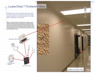 Location Detail: F−Development Hallway
                    F−

Wall Mount this AP in optional enclosure, with
2.4 gHz antenna ports at top, and articulating
dipole antennas in vertical position or no more
than 45 degrees from vertical.


Note: if your access point is connected to in-line power, do not
connect the power module to the access point. Using two power
sources on the access point might cause the access point to shut
down to protect internal components and might cause the switch to
shut down the port to which the access point is connected. If your
access point shuts down, you must remove all power and reconnect
          i t h t d               t          ll         d          t
only a single power source.




    Enclosure 1022-00




 AP mounting
 bracket
                                      Cisco 1242 a/g


                                                                       Return to Floor Plan
 