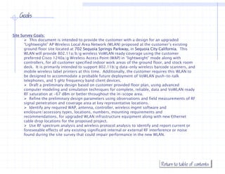 Goals


Site Survey Goals:
           This document is intended to provide the customer with a design for an upgraded
       “Lightweight” AP Wireless Local Area Network (WLAN) proposed at the customer s existing
         Lightweight                                                            customer’s
       ground floor site located at 702 Sequoia Springs Parkway, in Sequoia City California. This
       WLAN will provide 802.11a/b/g wireless VoWLAN ready coverage using the customer
       preferred Cisco 1240a/g Wireless Access Point (WAP) in “lightweight” mode along with
       controllers, for all customer specified indoor work areas of the ground floor, and stock room
       deck. It is i
       d k I i primarily i il intended to support 802 11b/ d
                                   d d            802.11b/g data-only wireless b
                                                                       l  i l     barcode scanners, and
                                                                                        d             d
       mobile wireless label printers at this time. Additionally, the customer requires this WLAN to
       be designed to accommodate a probable future deployment of VoWLAN push-to-talk
       telephones, and 5 gHz frequency band client devices.
           Draft a preliminary design based on customer provided floor p
                   p          y     g                      p              plan, using advanced
                                                                                     g
       computer modeling and simulation techniques for complete, reliable, data and VoWLAN ready
       RF saturation at -67 dBm or better throughout the in-scope area.
           Refine the preliminary design parameters using observations and field measurements of RF
       signal penetration and coverage area at key representative locations.
           Identify any required WAP antenna, controller wireless mgmt software and
                                  WAP, antenna controller,
       enclosure/accessory types, locations, numbers, mounting requirements and
       recommendations, for upgraded WLAN infrastructure equipment along with new Ethernet
       cable drop locations for the proposed project.
           Use RF spectrum analysis and wireless protocol analysis to identify and report current or
       foreseeable effects of any existing significant i t
       f         bl ff t f            i ti   i ifi   t internal or external RF i t f
                                                              l      t    l    interference or noise
                                                                                                 i
       found during the site survey that could impair performance in the new WLAN.




                                                                                    Return to table of contents
 