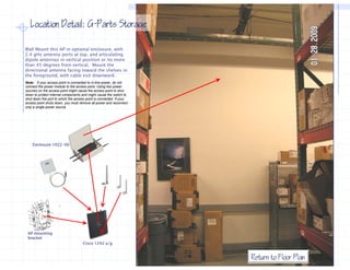 Location Detail: G−Parts Storage
                    G−

Wall Mount this AP in optional enclosure, with
2.4 gHz antenna ports at top, and articulating
dipole antennas in vertical position or no more
than 45 degrees from vertical. Mount the
directional antenna facing toward the shelves in
the foreground, with cable exit downward.
Note: if your access point is connected to in-line power, do not
connect the power module to the access point. Using two power
sources on the access point might cause the access point to shut
down to protect internal components and might cause the switch to
shut down the port to which the access point is connected. If your
access point shuts down, you must remove all power and reconnect
          i t h t d               t          ll         d          t
only a single power source.




    Enclosure 1022-00




 AP mounting
 bracket
                                      Cisco 1242 a/g


                                                                       Return to Floor Plan
 