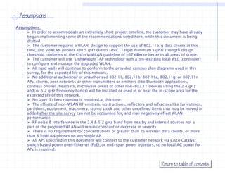 Assumptions
Assumptions:
        In order to accommodate an extremely short project timeline, the customer may have already
     begun implementing some of the recommendations noted here, while this document is being
     drafted.
        The
        Th customer requires a WLAN design t support th use of 802.11b/g data clients at this
                 t           i            d i    to        t the      f 802 11b/ d t li t t thi
     time, and VoWLAN phones and 5 gHz clients later. Target minimum signal strength design
     threshold conforms to the Cisco VoWLAN guideline of -67 dBm or better in all areas of scope.
        The customer will use “LightWeight” AP technology with a pre-existing local WLC (controller)
     to configure and manage the upgraded WLAN.
        All hard walls will continue to conform to the provided campus plan diagrams used in this
     survey, for the expected life of this network.
        No additional authorized or unauthorized 802.11, 802.11b, 802.11a, 802,11g, or 802.11n
     APs, clients, peer networks or other transmitters or emitters (like Bluetooth applications,
     cordless phones/headsets, microwave ovens or other non 802.11 devices using the 2 4 gHz
               phones/headsets                                non-802 11                    2.4
     and/or 5.2 gHz frequency bands) will be installed or used in or near the in-scope area for the
     expected life of this network.
        No layer 3 client roaming is required at this time.
        The effects of non-WLAN RF emitters, obstructions, reflectors and refractors like furnishings,
     partitions, equipment machinery
     partitions equipment, machinery, stored stock and other undefined items that may be moved or
     added after the site survey can not be accounted for, and may negatively effect WLAN
     performance.
        RF noise & interference in the 2.4 & 5.2 gHz band from nearby and internal sources not a
     part of the proposed WLAN will remain constant or decrease in severity.
        There is no requirement for concentrations of greater than 25 wireless data clients, or more
     than 8 VoWLAN phones on any single AP.
        All APs specified in this document will connect to the customer network via Cisco Catalyst
     switch based power over-Ethernet (PoE), or mid-span power injectors, so no local AC power for
     APs is required.



                                                                               Return to table of contents
 