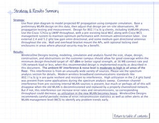 Strategy & Results Summary
Strategy:
      Use floor plan diagram to model projected RF propagation using computer simulation. Base a
      preliminary WLAN design on this data, then adjust that design per on-site observations, RF
      propagation testing and measurement. Design for 802.11a/b/g clients, including VoWLAN phones.
      Use the Cisco 1242a/g LWAP throughout, with a pre-existing local WLC along with Cisco WCS
      management system to maintain optimum performance with minimum administration labor. Use
      external 2.4 and 5.2 gHz low gain omni directional, and some medium gain directional antennas
      throughout the site. Wall and overhead bracket mount the APs, with optional locking steel
      enclosures in areas where physical security may be a benefit.
                                p y             y   y

Results:
      WirelessOne Designs testing, modeling, simulation and analysis found the size, shape, design,
      construction, and obstructions on the customer campus should allow for good coverage within the
      minimum design threshold target of -67 dBm or better signal strength at 36 MB connect rate and
                                               67                      strength,
      10% network load or less, when this recommended design is implemented exactly as described in
      this document. The ambient RF interference & noise level is moderate to high in all areas of the
      floor. This interference is from an unusually wide variety of sources. Please see the spectrum
      analysis section for details. Modern wireless broadband communications standards like
      802.11a/b/g/n
      802 11 /b/ / are quite resilient and resistant to interference. High utilization in the 2 gHz b d
                                      l      d                  f           h     l          h 2.4     band
      was present from some applications during the spectrum analysis sweep. Common-channel
      interference from pre-existing internal WLAN sources is present, but much or perhaps all of this will
      disappear when the old WLAN is decommissioned and replaced by a properly channelized network.
      But if not, this interference can increase error rates and retransmissions, so corresponding
                ,                                                                ,         p     g
      throughput could decrease, as utilization in the new WLAN becomes heavy. WirelessOne Designs
      recommends careful periodic review of error/retransmission statistics as well as other alerts at the
      WLAN management level (WCS) to identify any problem trends early.




                                                                              Return to table of contents
 