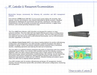 AP, Controller & Management Recommendations

WirelessOne Designs recommends the following AP, controllers and WCS management
software.

Cisco Aironet 1240AG Series IEEE 802.11a/b/g access p
                                            / /g        points deliver the versatility, high
                                                                                     y, g
capacity, security, and enterprise-class features demanded by WLAN customers. Designed
specifically for challenging RF environments like factories, warehouses, and large retail
establishments it has the versatility associated with connected antennas, a rugged metal
enclosure, and a broad operating temperature range.




The Cisco 4400 Series Wireless LAN Controllers are designed for medium-to-large
enterprise facilities. The Cisco 4402 with two Gigabit Ethernet ports comes in configurations
that support up to 12, 25, and 50 lightweight access points. The Cisco 4402 Series provides
one expansion slot that can be used to add enhanced functionality, such as VPN termination
and other capabilities, in the future
          capabilities         future.


Cisco Wireless Control System (WCS) is the industry leading platform for wireless LAN planning,
configuration, and management. Cisco WCS provides a powerful foundation that allows IT
managers to design, control, and monitor enterprise wireless networks from a centralized
location,
location simplifying operations and reducing the total cost of ownership
                                                               ownership.

The Cisco WCS is an optional network component that works in conjunction with Cisco Aironet
Lightweight Access Points, Cisco wireless LAN controllers and the Cisco Wireless Location
Appliance. With Cisco WCS, network administrators have a single solution for RF prediction,
policy provisioning, network optimization, troubleshooting, user tracking, security monitoring,
and wireless LAN systems management Robust graphical interfaces make wireless LAN
                          management.
deployment and operations simple and cost-effective. Detailed trending and analysis reports
make Cisco WCS vital to ongoing network operations.

Cisco WCS includes tools for wireless LAN planning and design, RF management, location
tracking, Intrusion Prevention System (IPS), and wireless LAN systems configuration, monitoring,
and management.
           g




                                                                                                   Return to table of contents
 