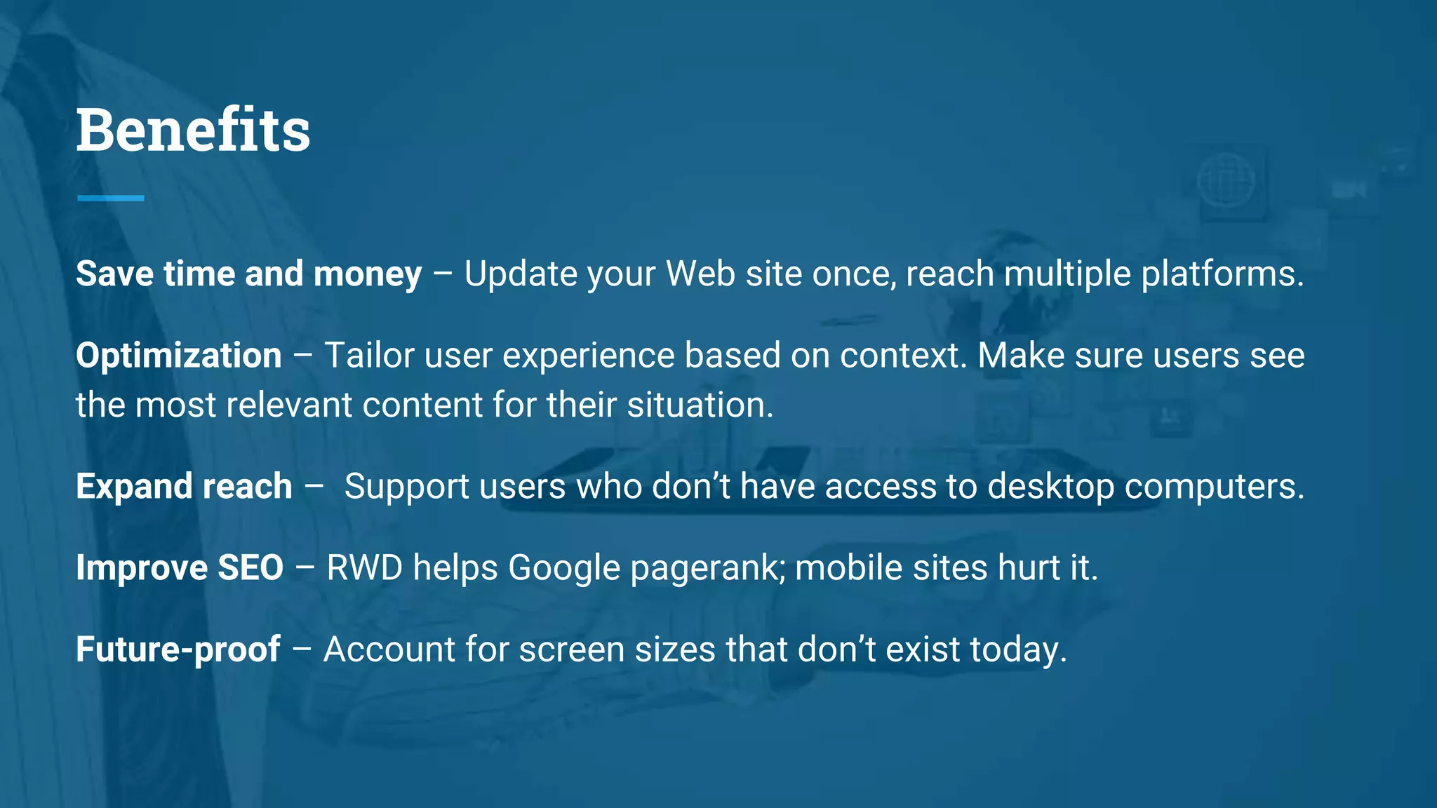 Benefits
Save time and money – Update your Web site once, reach multiple platforms.
Optimization – Tailor user experience based on context. Make sure users see
the most relevant content for their situation.
Expand reach – Support users who don’t have access to desktop computers.
Improve SEO – RWD helps Google pagerank; mobile sites hurt it.
Future-proof – Account for screen sizes that don’t exist today.
 