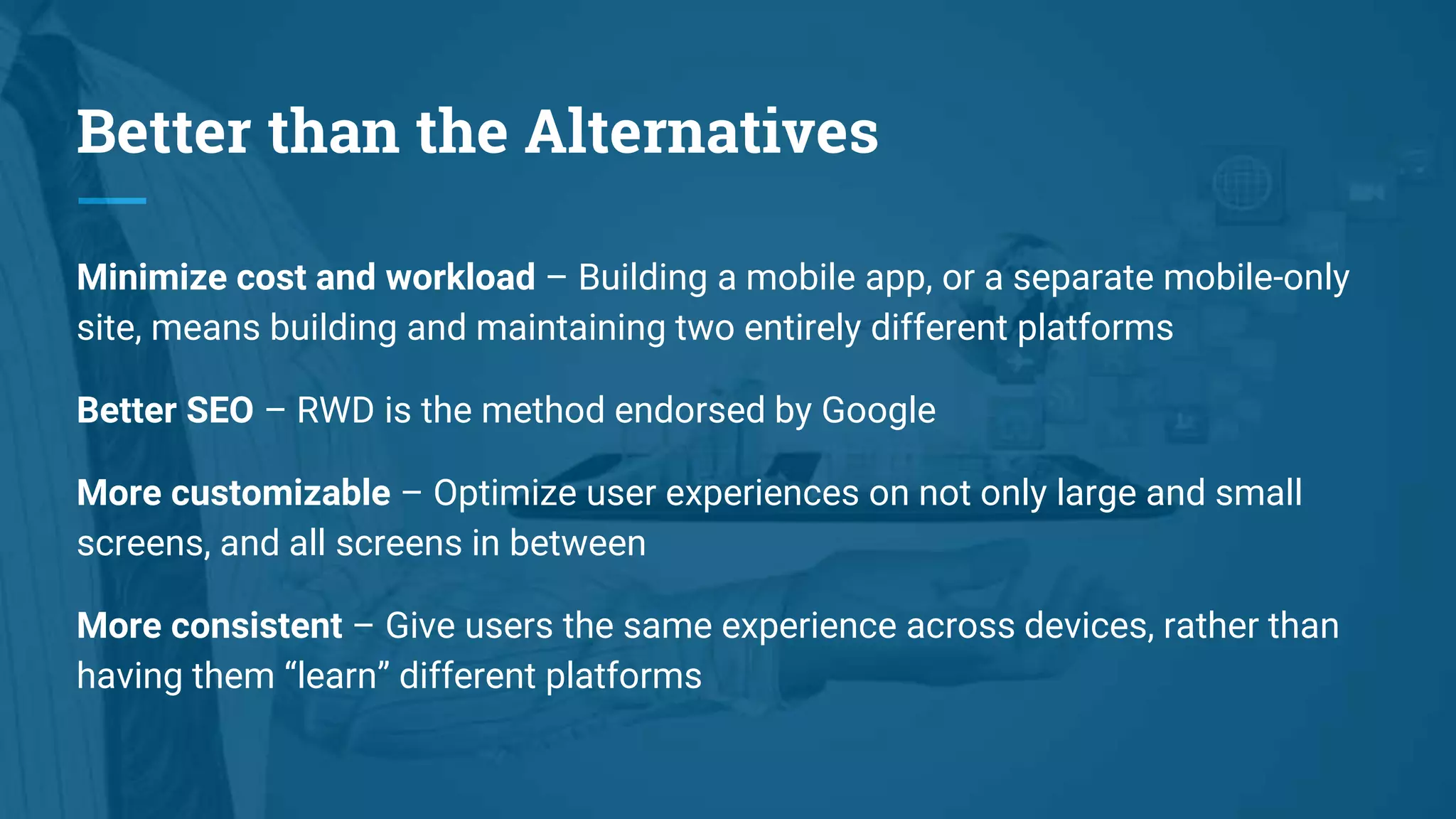 Better than the Alternatives
Minimize cost and workload – Building a mobile app, or a separate mobile-only
site, means building and maintaining two entirely different platforms
Better SEO – RWD is the method endorsed by Google
More customizable – Optimize user experiences on not only large and small
screens, and all screens in between
More consistent – Give users the same experience across devices, rather than
having them “learn” different platforms
 