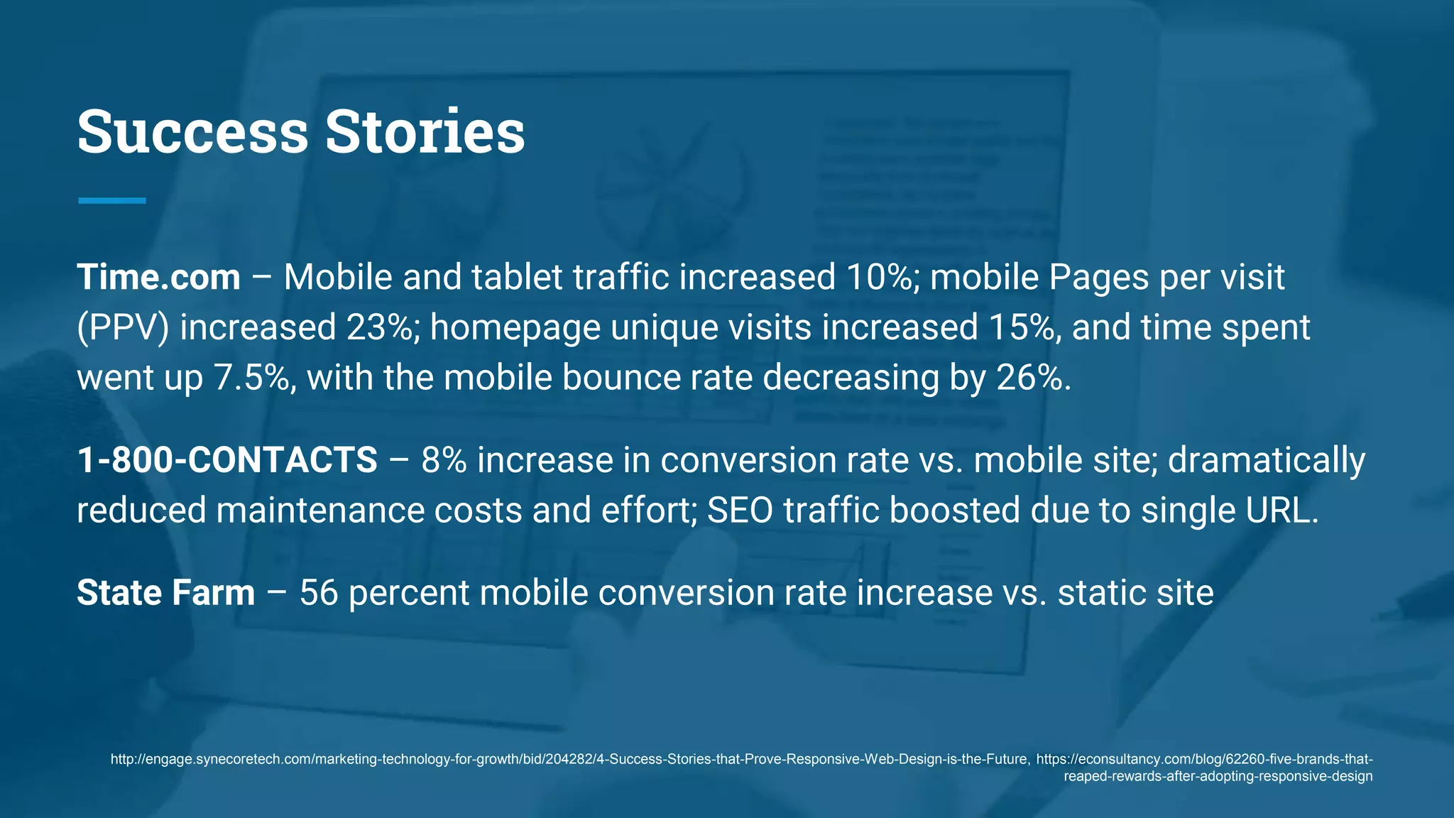Success Stories
Time.com – Mobile and tablet traffic increased 10%; mobile Pages per visit
(PPV) increased 23%; homepage unique visits increased 15%, and time spent
went up 7.5%, with the mobile bounce rate decreasing by 26%.
1-800-CONTACTS – 8% increase in conversion rate vs. mobile site; dramatically
reduced maintenance costs and effort; SEO traffic boosted due to single URL.
State Farm – 56 percent mobile conversion rate increase vs. static site
http://engage.synecoretech.com/marketing-technology-for-growth/bid/204282/4-Success-Stories-that-Prove-Responsive-Web-Design-is-the-Future, https://econsultancy.com/blog/62260-five-brands-that-
reaped-rewards-after-adopting-responsive-design
 