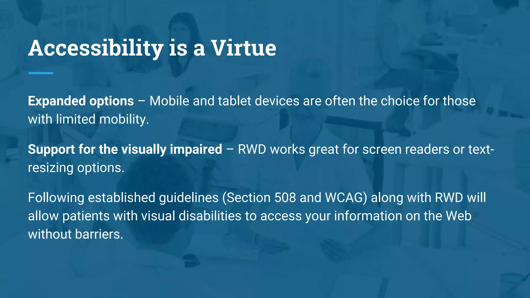 Accessibility is a Virtue
Expanded options – Mobile and tablet devices are often the choice for those
with limited mobility.
Support for the visually impaired – RWD works great for screen readers or text-
resizing options.
Following established guidelines (Section 508 and WCAG) along with RWD will
allow patients with visual disabilities to access your information on the Web
without barriers.
 