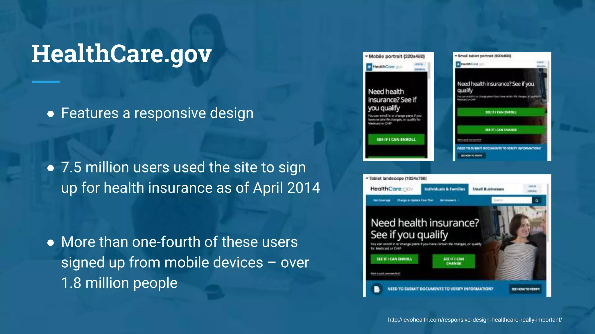 HealthCare.gov
● Features a responsive design
● 7.5 million users used the site to sign
up for health insurance as of April 2014
● More than one-fourth of these users
signed up from mobile devices – over
1.8 million people
http://levohealth.com/responsive-design-healthcare-really-important/
 
