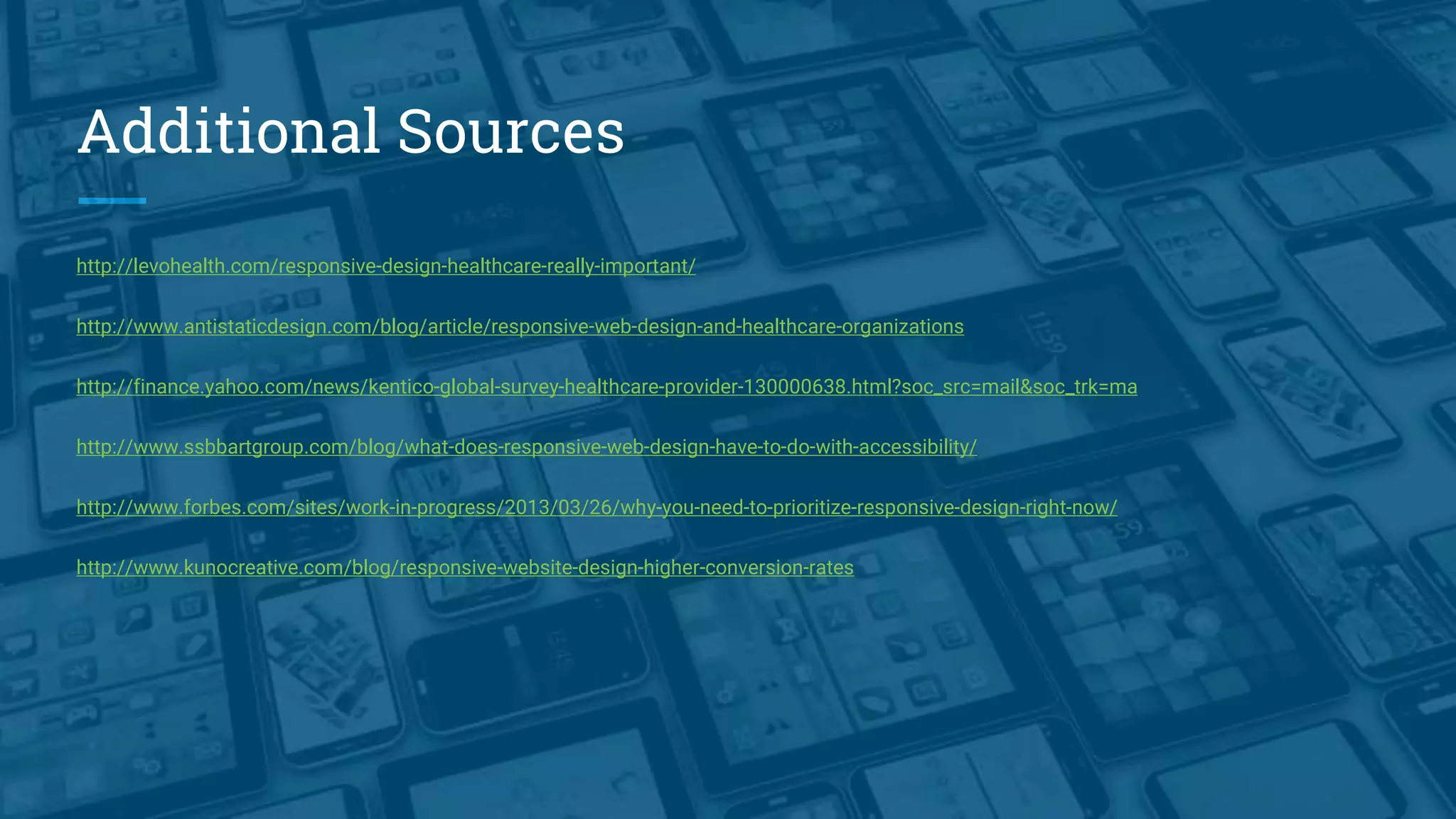 Additional Sources
http://levohealth.com/responsive-design-healthcare-really-important/
http://www.antistaticdesign.com/blog/article/responsive-web-design-and-healthcare-organizations
http://finance.yahoo.com/news/kentico-global-survey-healthcare-provider-130000638.html?soc_src=mail&soc_trk=ma
http://www.ssbbartgroup.com/blog/what-does-responsive-web-design-have-to-do-with-accessibility/
http://www.forbes.com/sites/work-in-progress/2013/03/26/why-you-need-to-prioritize-responsive-design-right-now/
http://www.kunocreative.com/blog/responsive-website-design-higher-conversion-rates
 
