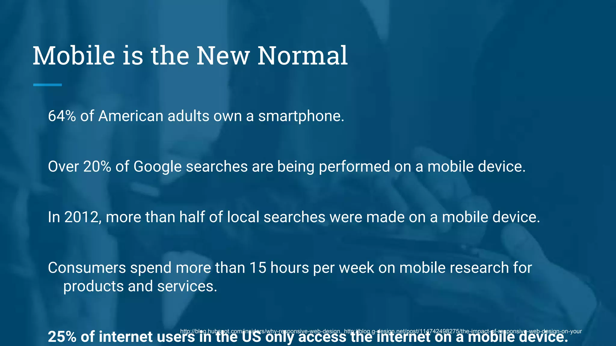 Mobile is the New Normal
64% of American adults own a smartphone.
Over 20% of Google searches are being performed on a mobile device.
In 2012, more than half of local searches were made on a mobile device.
Consumers spend more than 15 hours per week on mobile research for
products and services.
25% of internet users in the US only access the internet on a mobile device.
http://blog.hubspot.com/insiders/why-responsive-web-design, http://blog.g-design.net/post/114742498275/the-impact-of-responsive-web-design-on-your
 