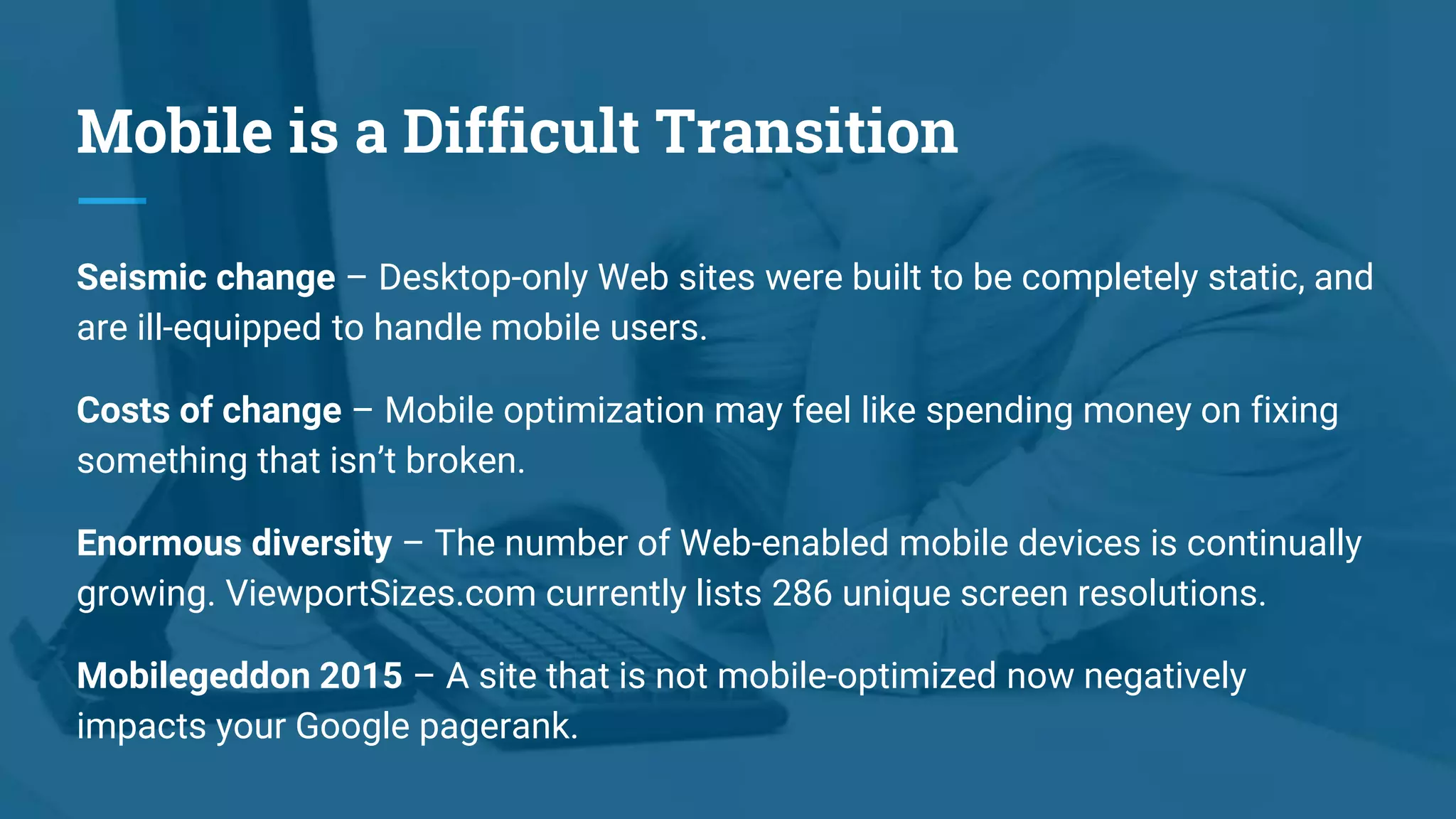 Mobile is a Difficult Transition
Seismic change – Desktop-only Web sites were built to be completely static, and
are ill-equipped to handle mobile users.
Costs of change – Mobile optimization may feel like spending money on fixing
something that isn’t broken.
Enormous diversity – The number of Web-enabled mobile devices is continually
growing. ViewportSizes.com currently lists 286 unique screen resolutions.
Mobilegeddon 2015 – A site that is not mobile-optimized now negatively
impacts your Google pagerank.
 