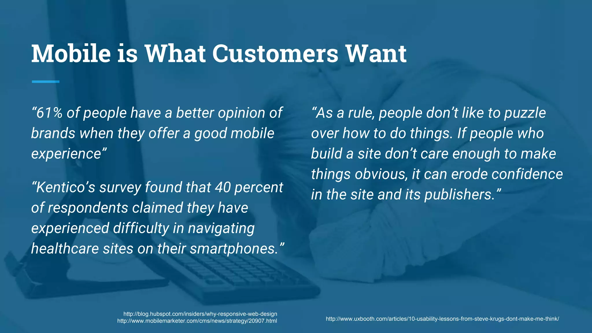 Mobile is What Customers Want
“61% of people have a better opinion of
brands when they offer a good mobile
experience”
“Kentico’s survey found that 40 percent
of respondents claimed they have
experienced difficulty in navigating
healthcare sites on their smartphones.”
http://www.uxbooth.com/articles/10-usability-lessons-from-steve-krugs-dont-make-me-think/
“As a rule, people don’t like to puzzle
over how to do things. If people who
build a site don’t care enough to make
things obvious, it can erode confidence
in the site and its publishers.”
http://blog.hubspot.com/insiders/why-responsive-web-design
http://www.mobilemarketer.com/cms/news/strategy/20907.html
 