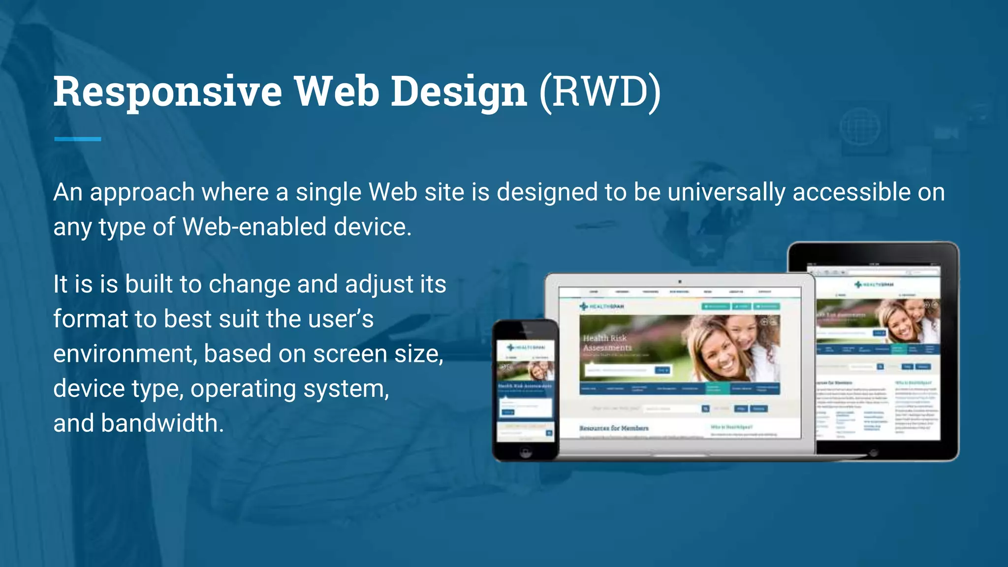 Responsive Web Design (RWD)
An approach where a single Web site is designed to be universally accessible on
any type of Web-enabled device.
It is is built to change and adjust its
format to best suit the user’s
environment, based on screen size,
device type, operating system,
and bandwidth.
 