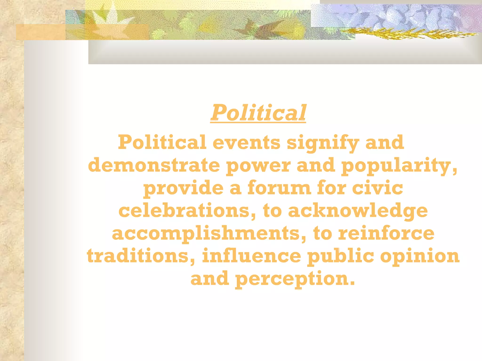   Political   Political events signify and demonstrate power and popularity, provide a forum for civic celebrations, to acknowledge accomplishments, to reinforce traditions, influence public opinion and perception.   