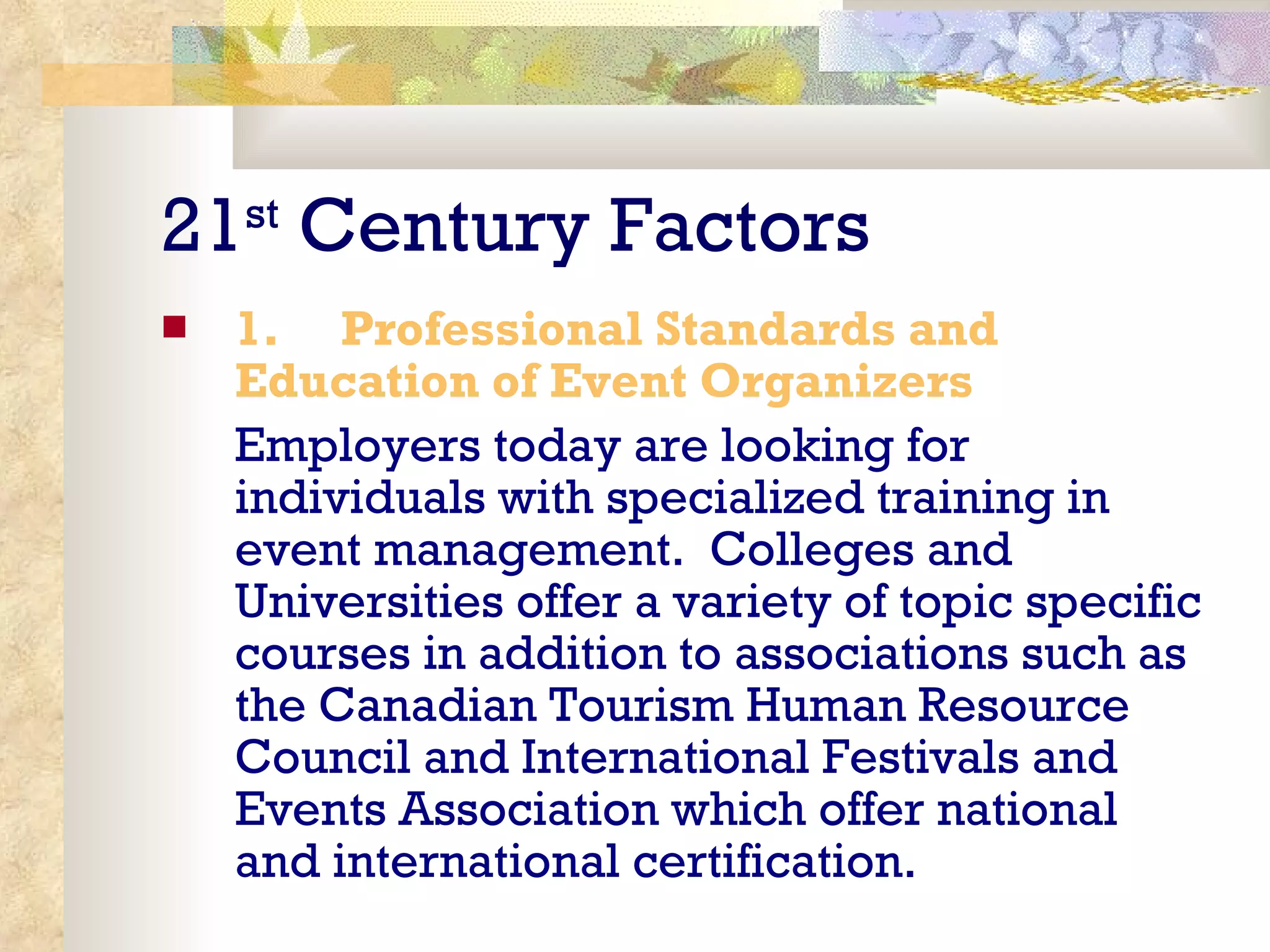 21 st  Century Factors 1.       Professional Standards and Education of Event Organizers Employers today are looking for individuals with specialized training in event management.  Colleges and Universities offer a variety of topic specific courses in addition to associations such as the Canadian Tourism Human Resource Council and International Festivals and Events Association which offer national and international certification. 