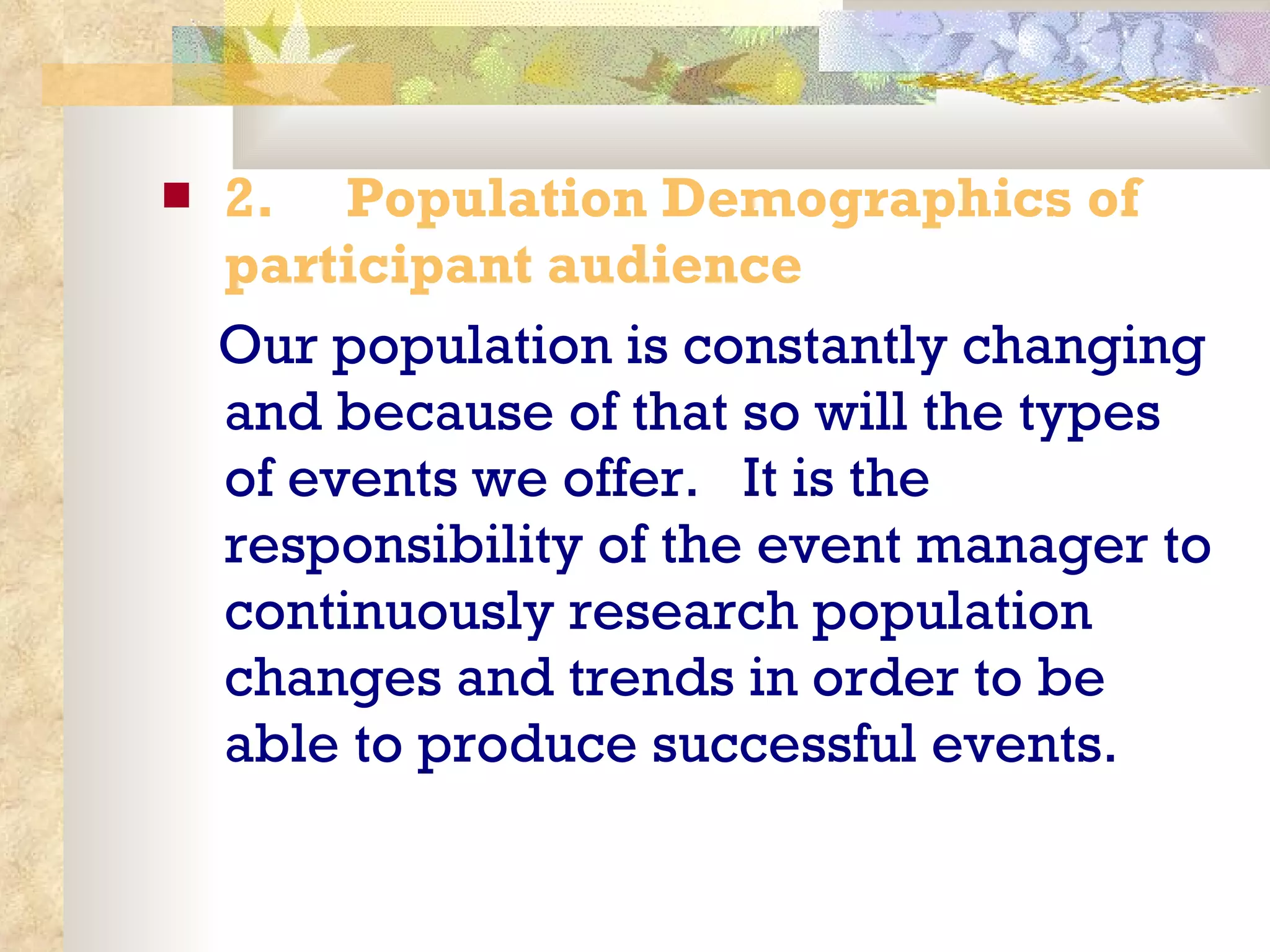 2.       Population Demographics of participant audience Our population is constantly changing and because of that so will the types of events we offer.  It is the responsibility of the event manager to continuously research population changes and trends in order to be able to produce successful events. 