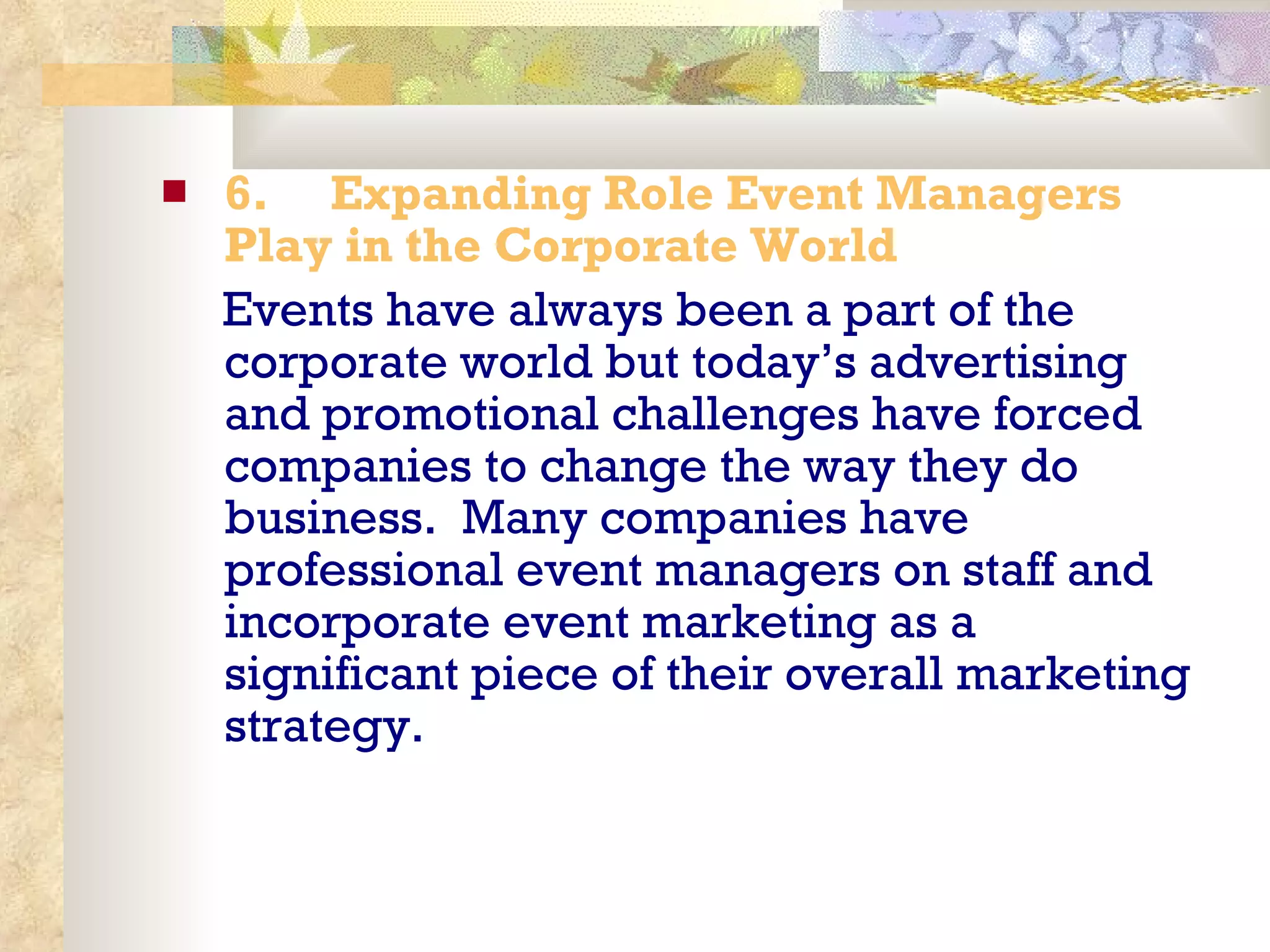 6.       Expanding Role Event Managers Play in the Corporate World Events have always been a part of the corporate world but today’s advertising and promotional challenges have forced companies to change the way they do business.  Many companies have professional event managers on staff and incorporate event marketing as a significant piece of their overall marketing strategy. 