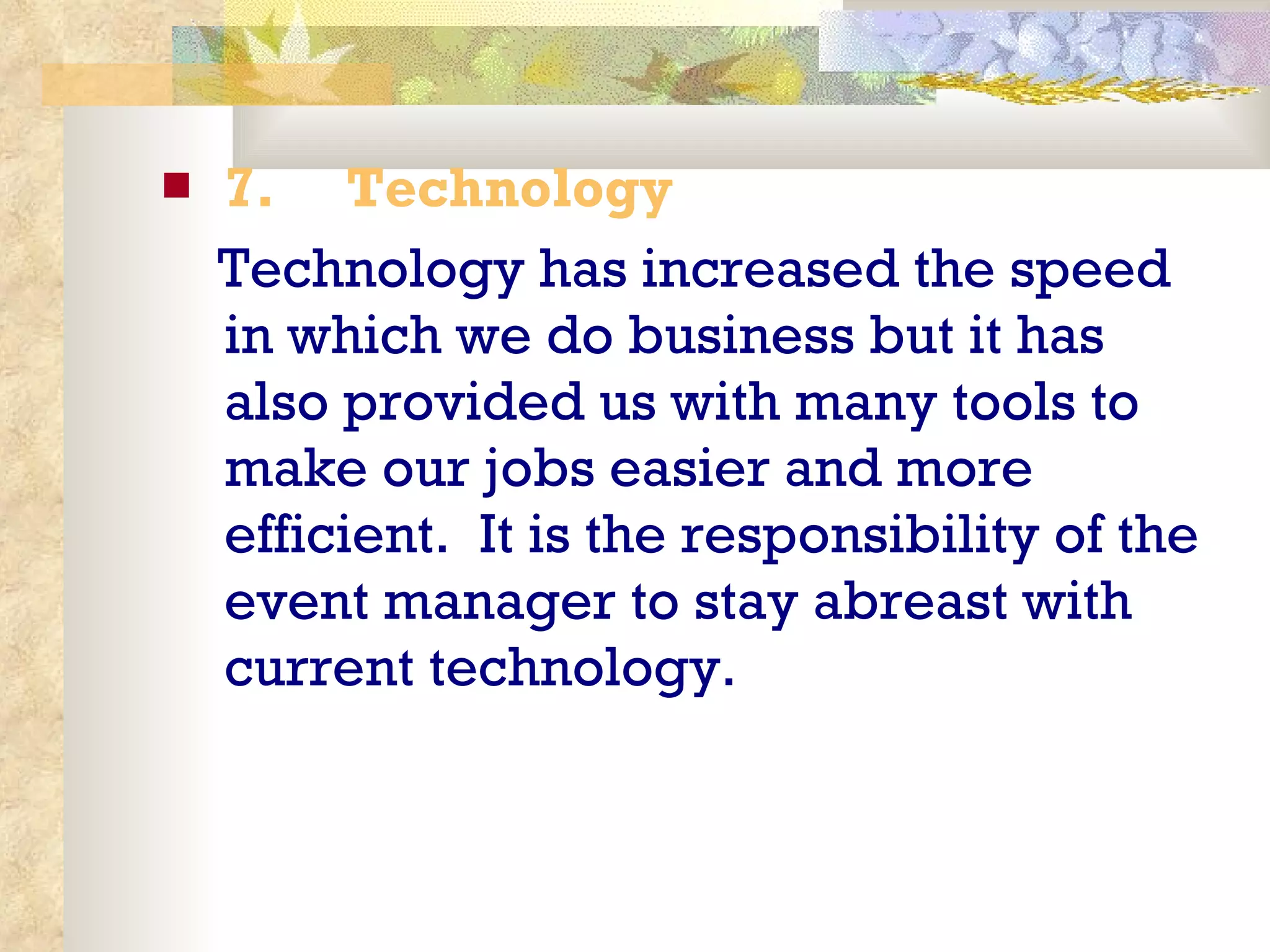 7.       Technology  Technology has increased the speed in which we do business but it has also provided us with many tools to make our jobs easier and more efficient.  It is the responsibility of the event manager to stay abreast with current technology. 