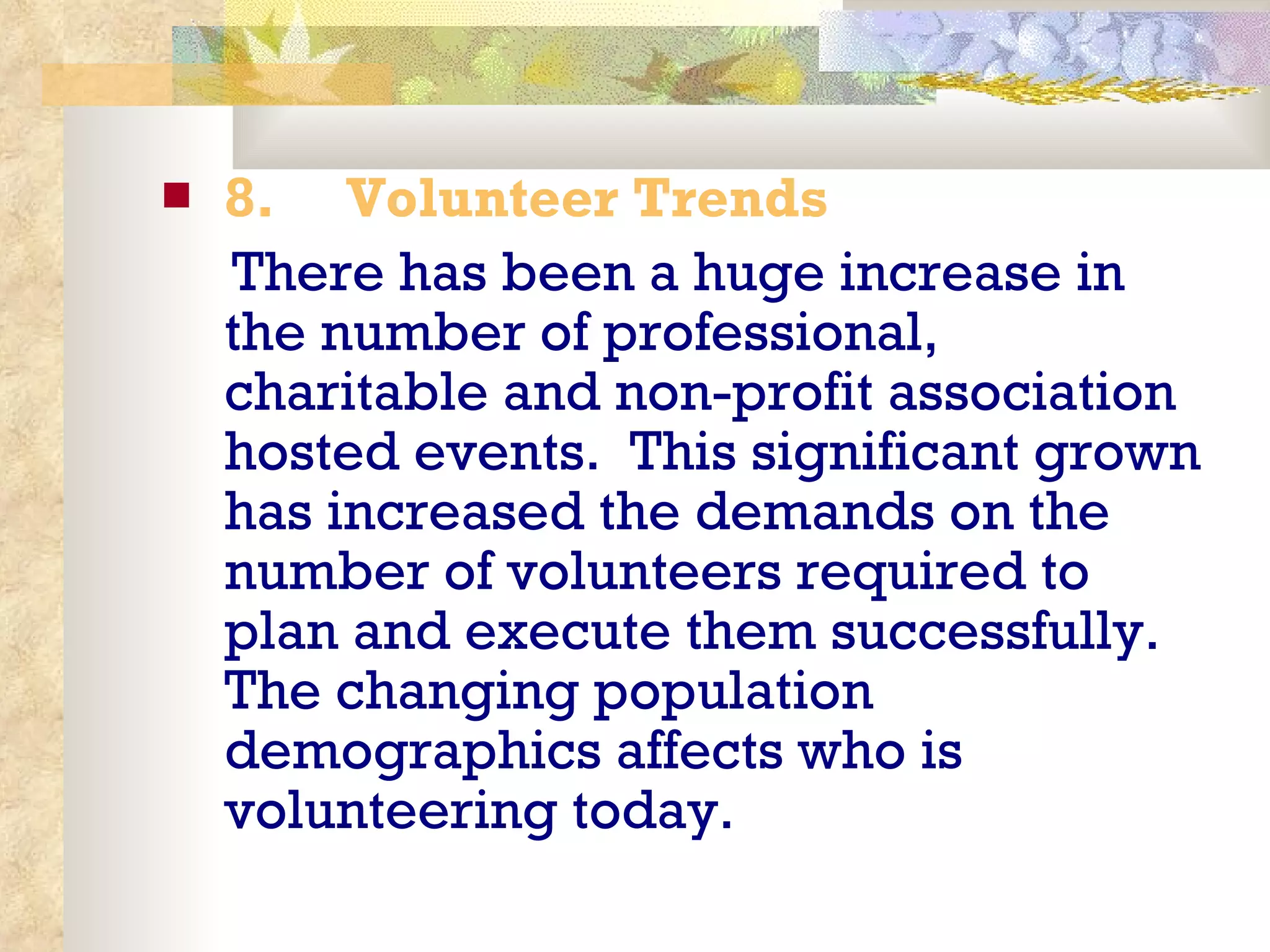 8.       Volunteer Trends There has been a huge increase in the number of professional, charitable and non-profit association hosted events.  This significant grown has increased the demands on the number of volunteers required to plan and execute them successfully.  The changing population demographics affects who is volunteering today. 