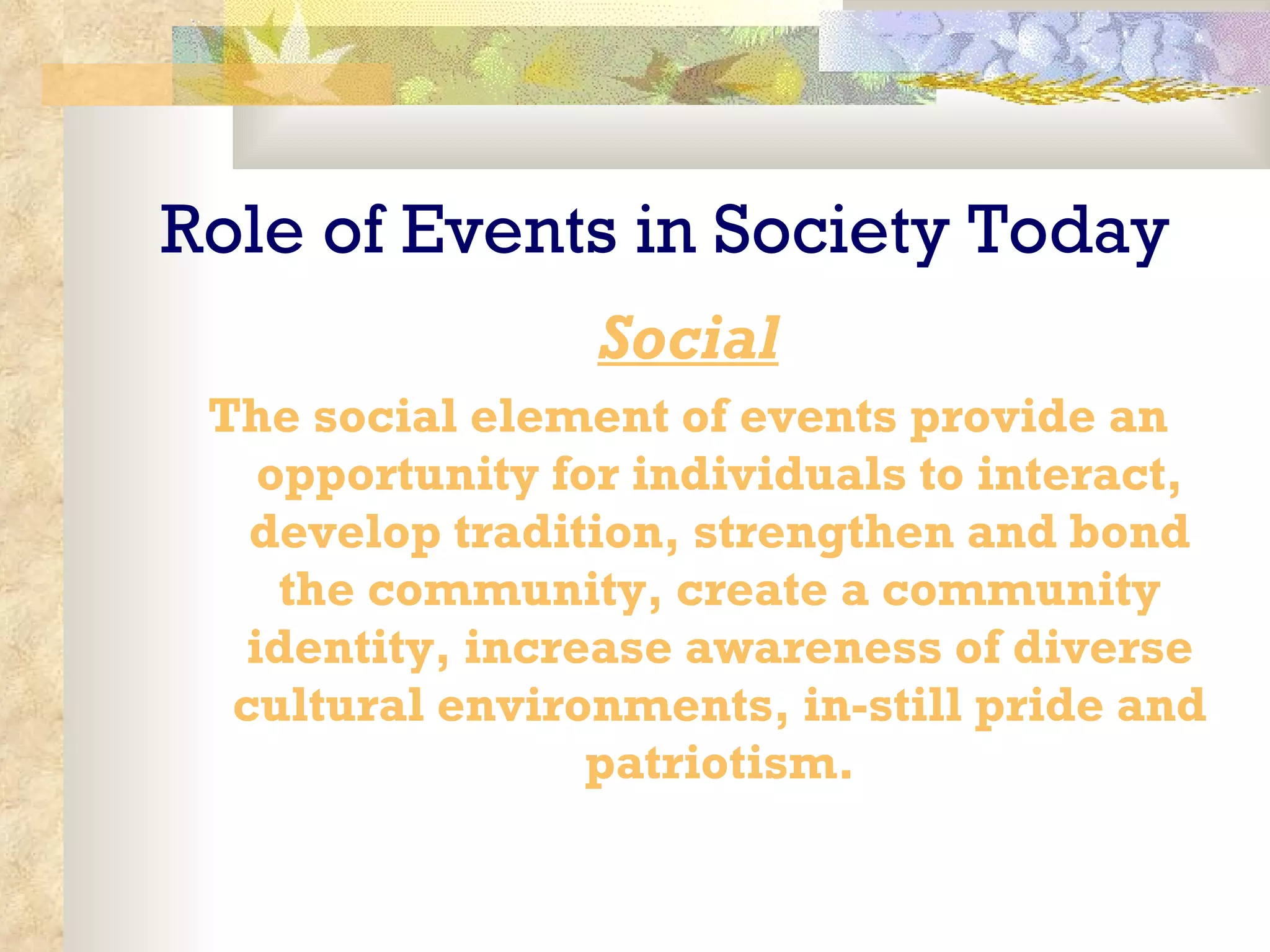 Role of Events in Society Today Social The social element of events provide an opportunity for individuals to interact, develop tradition, strengthen and bond the community, create a community identity, increase awareness of diverse cultural environments, in-still pride and patriotism. 