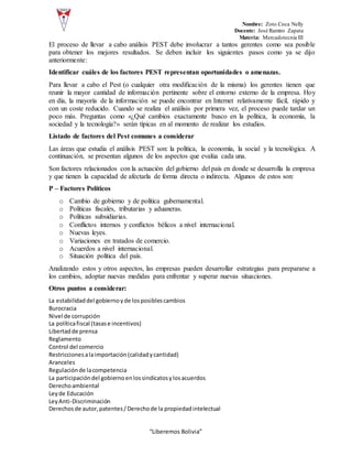 Nombre: Zoto Coca Nelly
Docente: José Ramiro Zapata
Materia: Mercadotecnia III
“Liberemos Bolivia”
El proceso de llevar a cabo análisis PEST debe involucrar a tantos gerentes como sea posible
para obtener los mejores resultados. Se deben incluir los siguientes pasos como ya se dijo
anteriormente:
Identificar cuáles de los factores PEST representan oportunidades o amenazas.
Para llevar a cabo el Pest (o cualquier otra modificación de la misma) los gerentes tienen que
reunir la mayor cantidad de información pertinente sobre el entorno externo de la empresa. Hoy
en día, la mayoría de la información se puede encontrar en Internet relativamente fácil, rápido y
con un coste reducido. Cuando se realiza el análisis por primera vez, el proceso puede tardar un
poco más. Preguntas como «¿Qué cambios exactamente busco en la política, la economía, la
sociedad y la tecnología?» serán típicas en al momento de realizar los estudios.
Listado de factores del Pest comunes a considerar
Las áreas que estudia el análisis PEST son: la política, la economía, la social y la tecnológica. A
continuación, se presentan algunos de los aspectos que evalúa cada una.
Son factores relacionados con la actuación del gobierno del país en donde se desarrolla la empresa
y que tienen la capacidad de afectarla de forma directa o indirecta. Algunos de estos son:
P – Factores Políticos
o Cambio de gobierno y de política gubernamental.
o Políticas fiscales, tributarias y aduaneras.
o Políticas subsidiarias.
o Conflictos internos y conflictos bélicos a nivel internacional.
o Nuevas leyes.
o Variaciones en tratados de comercio.
o Acuerdos a nivel internacional.
o Situación política del país.
Analizando estos y otros aspectos, las empresas pueden desarrollar estrategias para prepararse a
los cambios, adoptar nuevas medidas para enfrentar y superar nuevas situaciones.
Otros puntos a considerar:
La estabilidaddel gobiernoyde losposiblescambios
Burocracia
Nivel de corrupción
La políticafiscal (tasase incentivos)
Libertadde prensa
Reglamento
Control del comercio
Restriccionesalaimportación(calidadycantidad)
Aranceles
Regulaciónde lacompetencia
La participacióndel gobiernoenlossindicatosylosacuerdos
Derechoambiental
Leyde Educación
LeyAnti-Discriminación
Derechosde autor,patentes/Derechode la propiedadintelectual
 