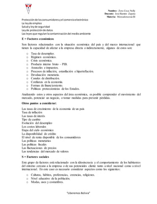 Nombre: Zoto Coca Nelly
Docente: José Ramiro Zapata
Materia: Mercadotecnia III
“Liberemos Bolivia”
Protecciónde losconsumidoresyel comercioelectrónico
La leyde empleo
Saludy leyde seguridad
Leyde protecciónde datos
Las leyesque regulanlacontaminacióndel medioambiente
E = Factores económicos
Son factores relacionados con la situación económica del país y del marco internacional que
tienen la capacidad de afectar a la empresa directa o indirectamente, algunos de estos son:
o Tasa de desempleo.
o Régimen económico.
o Crisis económica.
o Producto interno bruto – PIB.
o Aranceles e impuestos.
o Procesos de inflación, estanflación e hiperinflación.
o Devaluación monetaria.
o Canales de distribución.
o Confianza en la economía.
o Formas de financiamiento.
o Políticas proteccionistas de los Estados.
Analizando estos y otros aspectos del área económica, es posible comprender el movimiento del
mercado, potenciar un negocio, o tomar medidas para prevenir pérdidas.
Otros puntos a considerar:
Las tasas de crecimiento de la economía de un país
Tasa de inflación
Las tasas de interés
Tipo de cambio
Evolución del desempleo
Los costos laborales
Etapa del ciclo económico
La disponibilidad de crédito
El nivel de renta disponible de los consumidores
Las políticas monetarias
Las políticas fiscales
Las fluctuaciones de precios
Las tendencias del mercado de valores
S = Factores sociales
Este grupo de factores está relacionado con la idiosincrasia y el comportamiento de los habitantes
del entorno cercano a la empresa o de sus potenciales cliente tanto a nivel nacional como a nivel
internacional. En este caso es necesario considerar aspectos como los siguientes:
o Culturas, hábitos, preferencias, creencias, religiones.
o Nivel educativo de la población.
o Modas, usos y costumbres.
 