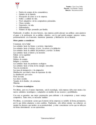 Nombre: Zoto Coca Nelly
Docente: José Ramiro Zapata
Materia: Mercadotecnia III
“Liberemos Bolivia”
o Patrón de compra de los consumidores.
o Opinión de la clientela.
o Percepción de cómo se ve la empresa.
o Estilos y calidad de vida.
o Nivel adquisitivo de los compradores potenciales.
o Clases sociales.
o Expectativa de vida.
o Enfermedades.
o Número de hijos promedio por familia.
Finalizando el análisis de estos factores, una empresa podrá adecuar sus políticas para ajustarse
al gusto y la preferencia de su público objetivo, con lo cual podrá asegurar mayores ventas,
posicionamiento en el mercado, maximizar ganancias y fidelización de su clientela.
Otros puntos a considerar:
Conciencia de la Salud
Las actitudes hacia los bienes y servicios importados
Las actitudes hacia el trabajo, el ocio , la carrera y la jubilación
Las actitudes hacia la calidad del producto y servicio al cliente
Las actitudes hacia el ahorro y la inversión
Énfasis en la seguridad
Estilos de vida
Hábitos de compra
Religión y creencias
Las actitudes hacia los productos ecológicos
Las actitudes hacia el tema de las energías renovables
Tasa de crecimiento
Las tasas de inmigración y la emigración
Distribución por edad y tasas de esperanza de vida
La distribución por sexos
Nivel de renta
Las clases sociales
Tamaño de la familia y la estructura
Minorías
T = Factores tecnológicos
Por último, pero no el menos importante, está la tecnología, toda empresa debe estar atenta a los
nuevos adelantos tecnológicos y adaptarlos en medida de sus recursos y posibilidades.
Con esto se garantiza una mejor preparación para enfrentar a la competencia y tener ventaja
competitiva. Entre otros, es necesario analizar:
Por último, es conveniente acotar que el entorno de las empresas es variable de forma permanente,
por lo que deben adaptarse a estos cambios. Finalmente, sólo deben orientar sus esfuerzos en
atender los factores que inciden en su productividad, y evitar concentrarse en los que no influyan
de forma determinante en sus operaciones.
 