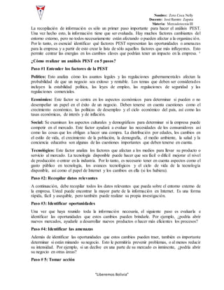 Nombre: Zoto Coca Nelly
Docente: José Ramiro Zapata
Materia: Mercadotecnia III
“Liberemos Bolivia”
La recopilación de información es sólo un primer paso importante para hacer el análisis PEST.
Una vez hecho esto, la información tiene que ser evaluada. Hay muchos factores cambiantes del
entorno externo, pero no todos necesariamente están afectando o pueden afectar a la organización.
Por lo tanto, es esencial identificar qué factores PEST representan las oportunidades o amenazas
para la empresa y a partir de esto crear la lista de sólo aquellos factores que más influyentes. Esto
permite centrar las energías en los cambios claves que podrían tener un impacto en la empresa. ¹
¿Cómo realizar un análisis PEST en 5 pasos?
Paso #1 Entender los factores de la PEST
Político: Esto analiza cómo los asuntos legales y las regulaciones gubernamentales afectan la
probabilidad de que un negocio sea exitoso y rentable. Los temas que deben ser considerados
incluyen la estabilidad política, las leyes de empleo, las regulaciones de seguridad y las
regulaciones comerciales.
Económico: Este factor se centra en los aspectos económicos para determinar si pueden o no
desempeñar un papel en el éxito de un negocio. Deben tenerse en cuenta cuestiones como el
crecimiento económico, las políticas de desempleo y el ciclo económico del país, así como las
tasas económicas, de interés y de inflación.
Social: Se examinan los aspectos culturales y demográficos para determinar si la empresa puede
competir en el mercado. Este factor ayudará a evaluar las necesidades de los consumidores así
como las cosas que los obligan a hacer una compra. La distribución por edades, los cambios en
el estilo de vida, el crecimiento de la población, la demografía, el medio ambiente, la salud y la
conciencia educativa son algunas de las cuestiones importantes que deben tenerse en cuenta.
Tecnológico: Este factor analiza los factores que afectan a los medios para llevar su producto o
servicio al mercado. La tecnología disponible puede hacer que sea fácil o difícil mejorar el nivel
de producción o entrar en la industria. Por lo tanto, es necesario tener en cuenta aspectos como el
gasto público en tecnología, los avances tecnológicos y el ciclo de vida de la tecnología
disponible, así como el papel de Internet y los cambios en ella (si los hubiera).
Paso #2: Recopilar datos relevantes
A continuación, debe recopilar todos los datos relevantes que pueda sobre el entorno externo de
la empresa. Usted puede encontrar la mayor parte de la información en Internet. Es una forma
rápida, fácil y asequible, pero también puede realizar su propia investigación.
Paso #3: Identificar oportunidades
Una vez que haya reunido toda la información necesaria, el siguiente paso es evaluarla e
identificar las oportunidades que estos cambios pueden brindarle. Por ejemplo, ¿podría abrir
nuevos mercados, ayudarle a desarrollar nuevos productos o hacer más eficientes los procesos?
Paso #4: Identificar las amenazas
Además de identificar las oportunidades que estos cambios pueden traer, también es importante
determinar si están minando su negocio. Esto le permitiría prevenir problemas, o al menos reducir
su intensidad. Por ejemplo, si un declive en una parte de su mercado es inminente, ¿podría abrir
su negocio en otras áreas?
Paso # 5: Tomar acción
 