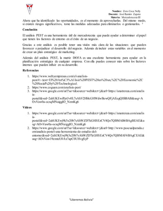 Nombre: Zoto Coca Nelly
Docente: José Ramiro Zapata
Materia: Mercadotecnia III
“Liberemos Bolivia”
Ahora que ha identificado las oportunidades, es el momento de aprovecharlas. Del mismo modo,
si existen riesgos significativos, tome las medidas adecuadas para eliminarlos o gestionarlos. ²
Conclusión
El análisis PEST es una herramienta útil de mercadotecnia que puede ayudar a determinar el papel
que tienen los factores de entorno en el éxito de un negocio.
Gracias a este análisis es posible tener una visión más clara de las situaciones que pueden
favorecer o perjudicar el desarrollo del negocio. Además de incluir estas variables en el momento
de crear un plan estratégico de marketing.
Además del análisis PEST, la matriz DOFA es una excelente herramienta para ayudar en la
planificación estratégica de cualquier empresa. Con ella puedes conocer más sobre los factores
internos que pueden influir en su desarrollo.
Referencias
1. https://www.webyempresas.com/el-analisis-
pest/#:~:text=El%20An%C3%A1lisis%20PEST%20es%20un,%2C%20Economic%2C
%20Social%20y%20Technological.
2. https://www.coguan.com/analisis-pest/
3. https://www.google.com/url?sa=t&source=web&rct=j&url=https://anatrenza.com/analis
is-
pestel/&ved=2ahUKEwiPpt3v0L7sAhV2HbkGHWdwBewQFjAEegQIBBAB&usg=A
OvVaw0a-ocxqMNaiggIO_NzmKg6
Videos
1. https://www.google.com/url?sa=t&source=web&rct=j&url=https://anatrenza.com/analis
is-
pestel/&ved=2ahUKEwj9k5e20b7sAhWZD7kGHSEzCV4Qo7QBMAB6BAgBEAE&u
sg=AOvVaw0a-ocxqMNaiggIO_NzmKg6
2. https://www.google.com/url?sa=t&source=web&rct=j&url=http://www.pascualparada.c
om/analisis-pestel-una-herramienta-de-estudio-del-
entorno/&ved=2ahUKEwj9k5e20b7sAhWZD7kGHSEzCV4Qo7QBMAF6BAgCEAE&
usg=AOvVaw19emteU0Ax7apC0UHvgSyP
 