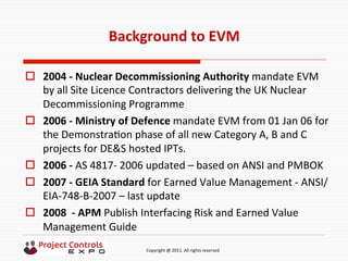  	
  	
  	
  	
  	
  	
  	
  	
  	
  	
  	
  	
  	
  	
  	
  	
  	
  	
  	
  	
  	
  	
  	
  	
  	
  	
  	
  	
  	
  	
  	
  	
  	
  	
  	
  	
  	
  	
  	
  	
  	
  	
  	
  	
  	
  	
  	
  	
  	
  	
  	
  	
  	
  	
  	
  	
  	
  	
  	
  	
  	
  	
  	
  	
  	
  	
  	
  	
  	
  	
  	
  	
  	
  	
  	
  	
  	
  	
  	
  	
  	
  	
  	
  	
  	
  	
  	
  	
  Copyright	
  @	
  2011.	
  All	
  rights	
  reserved	
  
Background	
  to	
  EVM	
  
o  2004	
  -­‐	
  Nuclear	
  Decommissioning	
  Authority	
  mandate	
  EVM	
  
by	
  all	
  Site	
  Licence	
  Contractors	
  delivering	
  the	
  UK	
  Nuclear	
  
Decommissioning	
  Programme	
  
o  2006	
  -­‐	
  Ministry	
  of	
  Defence	
  mandate	
  EVM	
  from	
  01	
  Jan	
  06	
  for	
  
the	
  Demonstra9on	
  phase	
  of	
  all	
  new	
  Category	
  A,	
  B	
  and	
  C	
  
projects	
  for	
  DE&S	
  hosted	
  IPTs.	
  	
  
o  2006	
  -­‐	
  AS	
  4817-­‐	
  2006	
  updated	
  –	
  based	
  on	
  ANSI	
  and	
  PMBOK	
  
o  2007	
  -­‐	
  GEIA	
  Standard	
  for	
  Earned	
  Value	
  Management	
  -­‐	
  ANSI/
EIA-­‐748-­‐B-­‐2007	
  –	
  last	
  update	
  
o  2008	
  	
  -­‐	
  APM	
  Publish	
  Interfacing	
  Risk	
  and	
  Earned	
  Value	
  
Management	
  Guide	
  
	
  
 