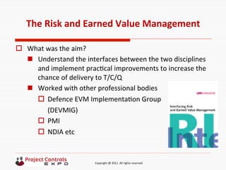 	
  	
  	
  	
  	
  	
  	
  	
  	
  	
  	
  	
  	
  	
  	
  	
  	
  	
  	
  	
  	
  	
  	
  	
  	
  	
  	
  	
  	
  	
  	
  	
  	
  	
  	
  	
  	
  	
  	
  	
  	
  	
  	
  	
  	
  	
  	
  	
  	
  	
  	
  	
  	
  	
  	
  	
  	
  	
  	
  	
  	
  	
  	
  	
  	
  	
  	
  	
  	
  	
  	
  	
  	
  	
  	
  	
  	
  	
  	
  	
  	
  	
  	
  	
  	
  	
  	
  	
  Copyright	
  @	
  2011.	
  All	
  rights	
  reserved	
  
The	
  Risk	
  and	
  Earned	
  Value	
  Management	
  
o  What	
  was	
  the	
  aim?	
  
n  Understand	
  the	
  interfaces	
  between	
  the	
  two	
  disciplines	
  
and	
  implement	
  prac9cal	
  improvements	
  to	
  increase	
  the	
  
chance	
  of	
  delivery	
  to	
  T/C/Q	
  
n  Worked	
  with	
  other	
  professional	
  bodies	
  
o  Defence	
  EVM	
  Implementa9on	
  Group	
  	
  
(DEVMIG)	
  
o  PMI	
  
o  NDIA	
  etc	
  
 
