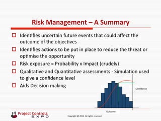  	
  	
  	
  	
  	
  	
  	
  	
  	
  	
  	
  	
  	
  	
  	
  	
  	
  	
  	
  	
  	
  	
  	
  	
  	
  	
  	
  	
  	
  	
  	
  	
  	
  	
  	
  	
  	
  	
  	
  	
  	
  	
  	
  	
  	
  	
  	
  	
  	
  	
  	
  	
  	
  	
  	
  	
  	
  	
  	
  	
  	
  	
  	
  	
  	
  	
  	
  	
  	
  	
  	
  	
  	
  	
  	
  	
  	
  	
  	
  	
  	
  	
  	
  	
  	
  	
  	
  	
  Copyright	
  @	
  2011.	
  All	
  rights	
  reserved	
  
Risk	
  Management	
  –	
  A	
  Summary	
  
o  Iden9ﬁes	
  uncertain	
  future	
  events	
  that	
  could	
  aﬀect	
  the	
  
outcome	
  of	
  the	
  objec9ves	
  
o  Iden9ﬁes	
  ac9ons	
  to	
  be	
  put	
  in	
  place	
  to	
  reduce	
  the	
  threat	
  or	
  
op9mise	
  the	
  opportunity	
  
o  Risk	
  exposure	
  =	
  Probability	
  x	
  Impact	
  (crudely)	
  
o  Qualita9ve	
  and	
  Quan9ta9ve	
  assessments	
  -­‐	
  Simula9on	
  used	
  
to	
  give	
  a	
  conﬁdence	
  level	
  	
  
o  Aids	
  Decision	
  making	
  
	
  
	
  
Outcome
Conﬁdence	
  
 