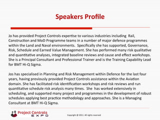  	
  	
  	
  	
  	
  	
  	
  	
  	
  	
  	
  	
  	
  	
  	
  	
  	
  	
  	
  	
  	
  	
  	
  	
  	
  	
  	
  	
  	
  	
  	
  	
  	
  	
  	
  	
  	
  	
  	
  	
  	
  	
  	
  	
  	
  	
  	
  	
  	
  	
  	
  	
  	
  	
  	
  	
  	
  	
  	
  	
  	
  	
  	
  	
  	
  	
  	
  	
  	
  	
  	
  	
  	
  	
  	
  	
  	
  	
  	
  	
  	
  	
  	
  	
  	
  	
  	
  	
  Copyright	
  @	
  2011.	
  All	
  rights	
  reserved	
  
Speakers	
  Proﬁle	
  
	
  
	
  
Jo	
  has	
  provided	
  Project	
  Controls	
  exper9se	
  to	
  various	
  industries	
  including	
  	
  Rail,	
  
Construc9on	
  and	
  MoD	
  Programme	
  teams	
  in	
  a	
  number	
  of	
  major	
  defence	
  programmes	
  
within	
  the	
  Land	
  and	
  Naval	
  environments.	
  	
  Speciﬁcally	
  she	
  has	
  supported,	
  Governance,	
  
Risk,	
  Schedule	
  and	
  Earned	
  Value	
  Management.	
  She	
  has	
  performed	
  many	
  risk	
  qualita9ve	
  
and	
  quan9ta9ve	
  analyses,	
  integrated	
  baseline	
  reviews	
  and	
  cause	
  and	
  eﬀect	
  workshops.	
  
She	
  is	
  a	
  Principal	
  Consultant	
  and	
  Professional	
  Trainer	
  and	
  is	
  the	
  Training	
  Capability	
  Lead	
  
for	
  BMT	
  Hi-­‐Q	
  Sigma.	
  	
  	
  
	
  
Jos	
  has	
  specialised	
  in	
  Planning	
  and	
  Risk	
  Management	
  within	
  Defence	
  for	
  the	
  last	
  four	
  
years,	
  having	
  previously	
  provided	
  Project	
  Controls	
  assistance	
  within	
  the	
  Avia9on	
  
domain.	
  She	
  has	
  facilitated	
  risk	
  iden9ﬁca9on	
  workshops	
  and	
  risk	
  reviews	
  and	
  run	
  
quan9ta9ve	
  schedule	
  risk	
  analysis	
  many	
  9mes.	
  	
  She	
  	
  has	
  worked	
  extensively	
  in	
  
scheduling,	
  and	
  supported	
  many	
  project	
  and	
  programmes	
  in	
  the	
  development	
  of	
  robust	
  
schedules	
  applying	
  best	
  prac9ce	
  methodology	
  and	
  approaches.	
  She	
  is	
  a	
  Managing	
  
Consultant	
  at	
  BMT	
  Hi-­‐Q	
  Sigma.	
  
 