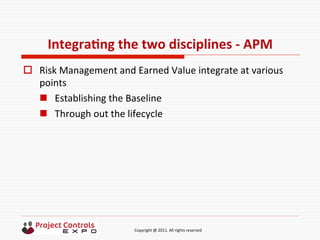  	
  	
  	
  	
  	
  	
  	
  	
  	
  	
  	
  	
  	
  	
  	
  	
  	
  	
  	
  	
  	
  	
  	
  	
  	
  	
  	
  	
  	
  	
  	
  	
  	
  	
  	
  	
  	
  	
  	
  	
  	
  	
  	
  	
  	
  	
  	
  	
  	
  	
  	
  	
  	
  	
  	
  	
  	
  	
  	
  	
  	
  	
  	
  	
  	
  	
  	
  	
  	
  	
  	
  	
  	
  	
  	
  	
  	
  	
  	
  	
  	
  	
  	
  	
  	
  	
  	
  	
  Copyright	
  @	
  2011.	
  All	
  rights	
  reserved	
  
IntegraNng	
  the	
  two	
  disciplines	
  -­‐	
  APM	
  
o  Risk	
  Management	
  and	
  Earned	
  Value	
  integrate	
  at	
  various	
  
points	
  
n  Establishing	
  the	
  Baseline	
  	
  
n  Through	
  out	
  the	
  lifecycle	
  
 