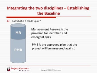  	
  	
  	
  	
  	
  	
  	
  	
  	
  	
  	
  	
  	
  	
  	
  	
  	
  	
  	
  	
  	
  	
  	
  	
  	
  	
  	
  	
  	
  	
  	
  	
  	
  	
  	
  	
  	
  	
  	
  	
  	
  	
  	
  	
  	
  	
  	
  	
  	
  	
  	
  	
  	
  	
  	
  	
  	
  	
  	
  	
  	
  	
  	
  	
  	
  	
  	
  	
  	
  	
  	
  	
  	
  	
  	
  	
  	
  	
  	
  	
  	
  	
  	
  	
  	
  	
  	
  	
  Copyright	
  @	
  2011.	
  All	
  rights	
  reserved	
  
IntegraNng	
  the	
  two	
  disciplines	
  –	
  Establishing	
  
the	
  Baseline	
  
o  But	
  what	
  is	
  it	
  made	
  up	
  of?	
  
PMB
MR
Management	
  Reserve	
  is	
  the	
  
provision	
  for	
  iden9ﬁed	
  and	
  
emergent	
  risks	
  
PMB	
  is	
  the	
  approved	
  plan	
  that	
  the	
  
project	
  will	
  be	
  measured	
  against	
  
 