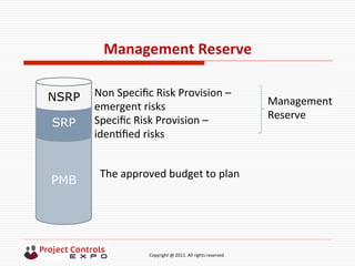  	
  	
  	
  	
  	
  	
  	
  	
  	
  	
  	
  	
  	
  	
  	
  	
  	
  	
  	
  	
  	
  	
  	
  	
  	
  	
  	
  	
  	
  	
  	
  	
  	
  	
  	
  	
  	
  	
  	
  	
  	
  	
  	
  	
  	
  	
  	
  	
  	
  	
  	
  	
  	
  	
  	
  	
  	
  	
  	
  	
  	
  	
  	
  	
  	
  	
  	
  	
  	
  	
  	
  	
  	
  	
  	
  	
  	
  	
  	
  	
  	
  	
  	
  	
  	
  	
  	
  	
  Copyright	
  @	
  2011.	
  All	
  rights	
  reserved	
  
Management	
  Reserve	
  
PMB
SRP
NSRP Non	
  Speciﬁc	
  Risk	
  Provision	
  –	
  
emergent	
  risks	
  
Speciﬁc	
  Risk	
  Provision	
  –	
  
iden9ﬁed	
  risks	
  
The	
  approved	
  budget	
  to	
  plan	
  
Management	
  	
  
Reserve	
  
 